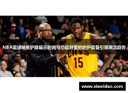 NBA篮球明星护膝展示时尚与功能并重的防护装备引领潮流趋势